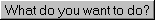 What do you want to do?